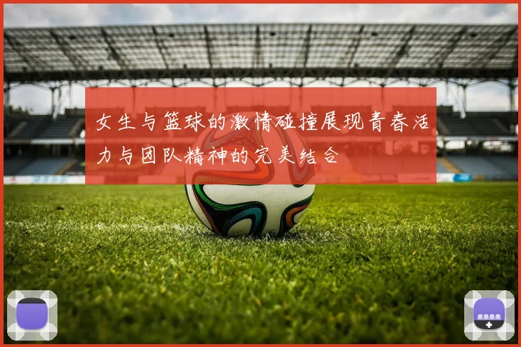 女生与篮球的激情碰撞展现青春活力与团队精神的完美结合