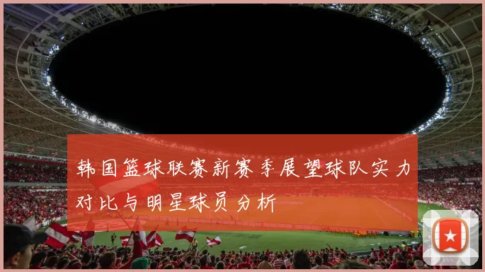 韩国篮球联赛新赛季展望球队实力对比与明星球员分析