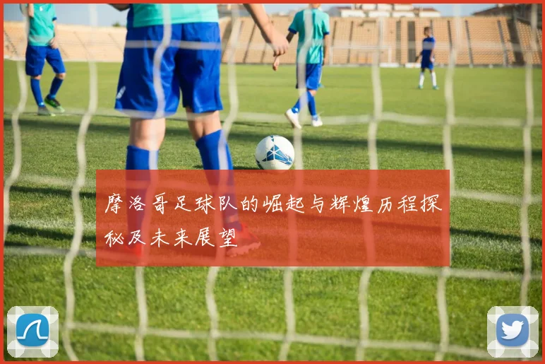 摩洛哥足球队的崛起与辉煌历程探秘及未来展望