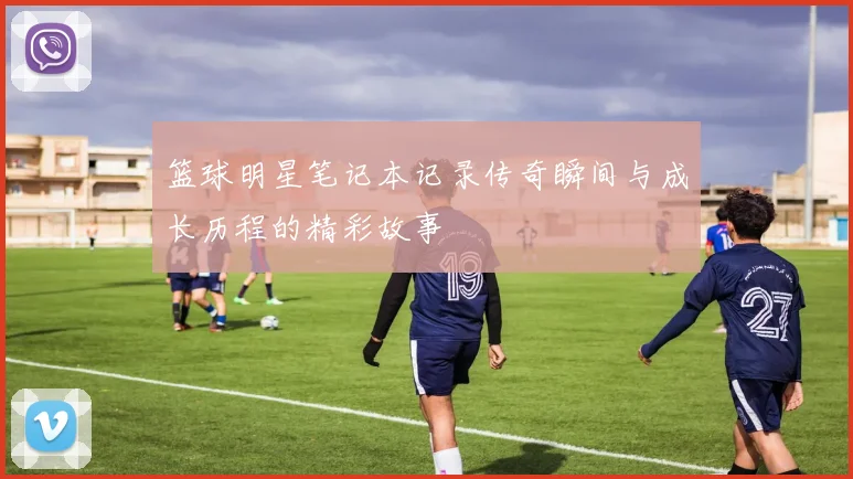 篮球明星笔记本记录传奇瞬间与成长历程的精彩故事