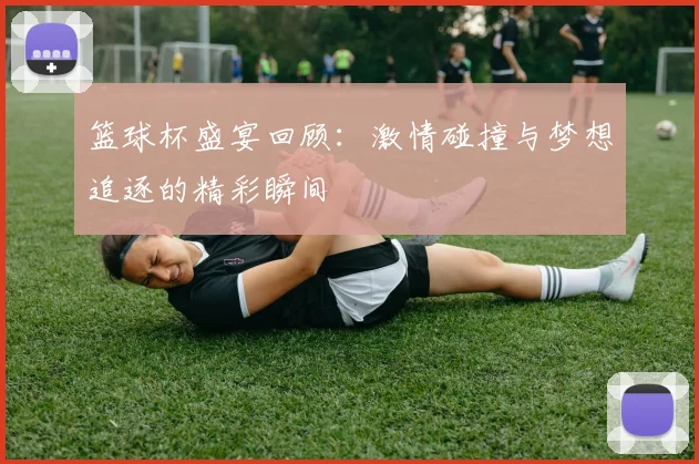 篮球杯盛宴回顾：激情碰撞与梦想追逐的精彩瞬间