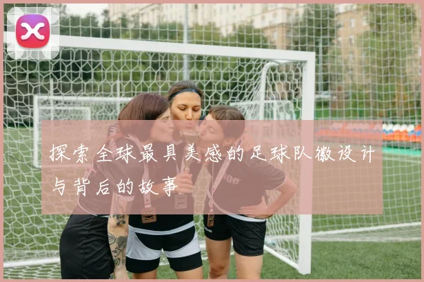探索全球最具美感的足球队徽设计与背后的故事
