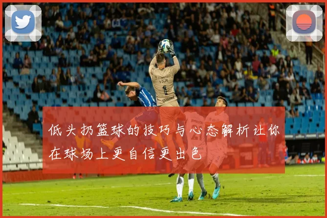 低头扔篮球的技巧与心态解析让你在球场上更自信更出色