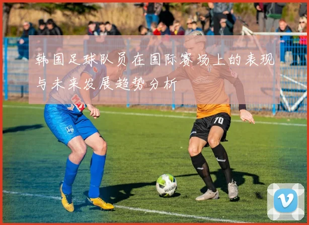 韩国足球队员在国际赛场上的表现与未来发展趋势分析