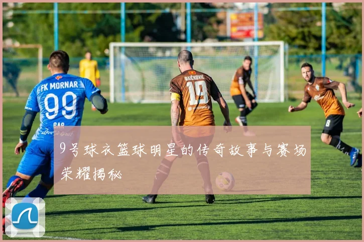 9号球衣篮球明星的传奇故事与赛场荣耀揭秘